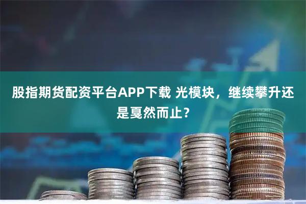 股指期货配资平台APP下载 光模块，继续攀升还是戛然而止？