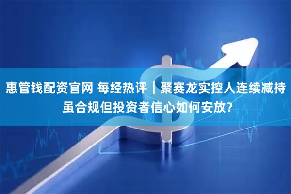 惠管钱配资官网 每经热评︱聚赛龙实控人连续减持 虽合规但投资者信心如何安放？