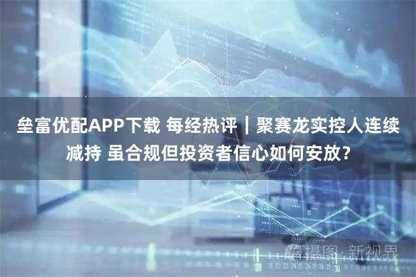 垒富优配APP下载 每经热评︱聚赛龙实控人连续减持 虽合规但投资者信心如何安放？