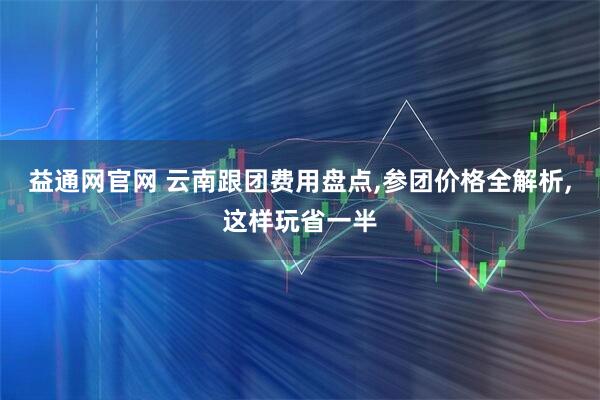 益通网官网 云南跟团费用盘点,参团价格全解析,这样玩省一半