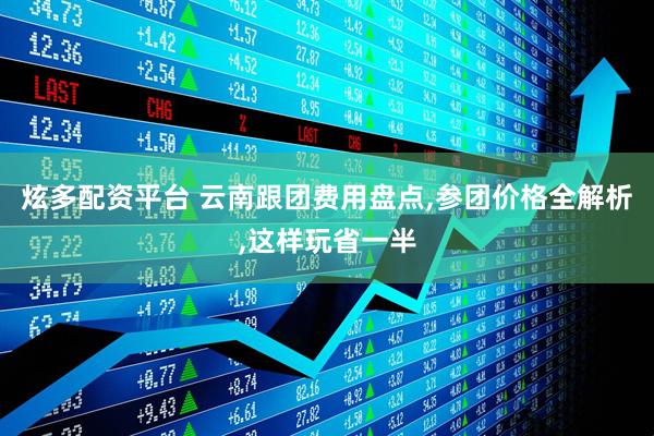 炫多配资平台 云南跟团费用盘点,参团价格全解析,这样玩省一半