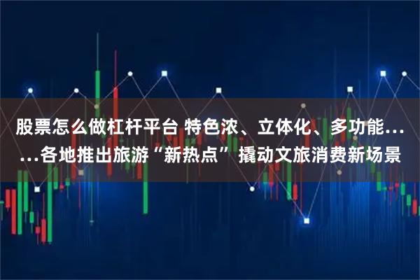 股票怎么做杠杆平台 特色浓、立体化、多功能……各地推出旅游“新热点” 撬动文旅消费新场景