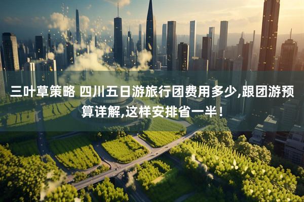 三叶草策略 四川五日游旅行团费用多少,跟团游预算详解,这样安排省一半！