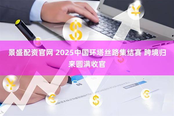 景盛配资官网 2025中国环塔丝路集结赛 跨境归来圆满收官