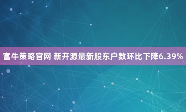 富牛策略官网 新开源最新股东户数环比下降6.39%