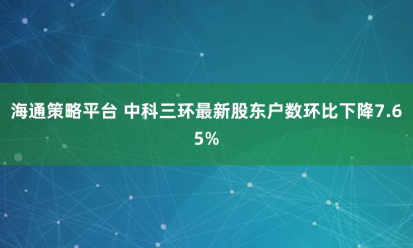 海通策略平台 中科三环最新股东户数环比下降7.65%