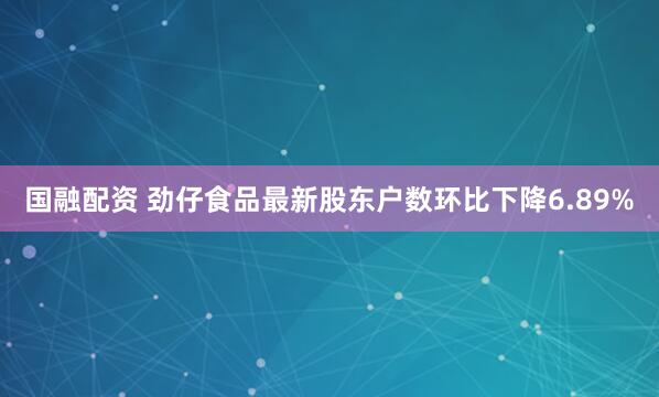 国融配资 劲仔食品最新股东户数环比下降6.89%