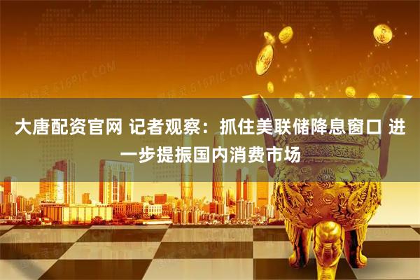 大唐配资官网 记者观察：抓住美联储降息窗口 进一步提振国内消费市场