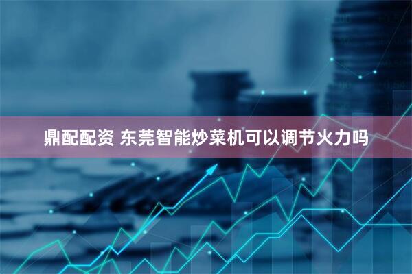 鼎配配资 东莞智能炒菜机可以调节火力吗