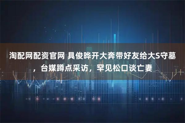 淘配网配资官网 具俊晔开大奔带好友给大S守墓，台媒蹲点采访，罕见松口谈亡妻