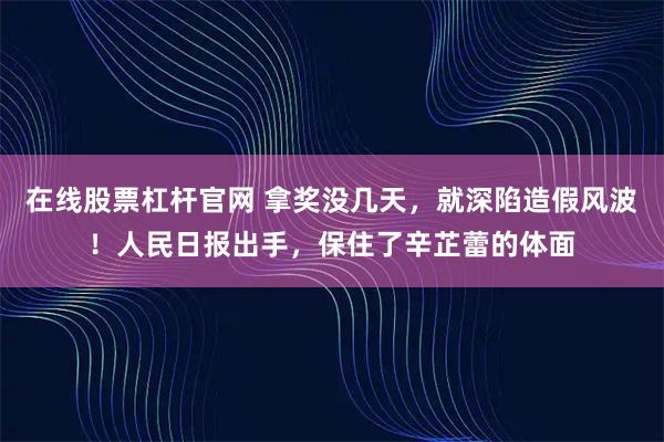 在线股票杠杆官网 拿奖没几天，就深陷造假风波！人民日报出手，保住了辛芷蕾的体面