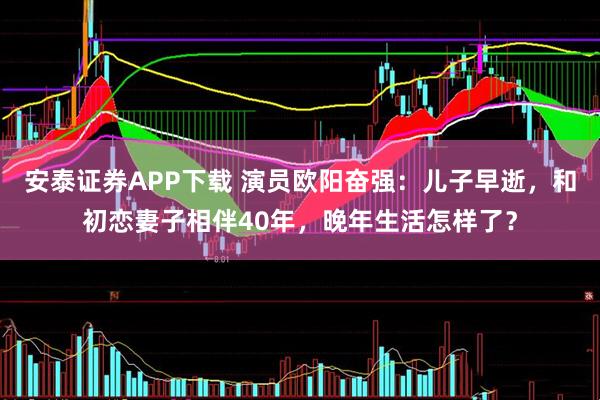 安泰证券APP下载 演员欧阳奋强：儿子早逝，和初恋妻子相伴40年，晚年生活怎样了？