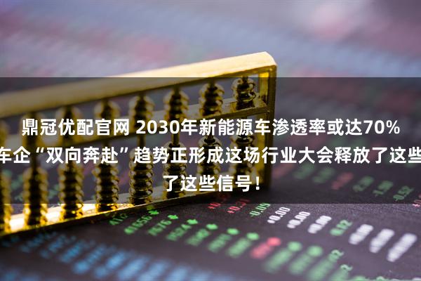 鼎冠优配官网 2030年新能源车渗透率或达70% 中外车企“双向奔赴”趋势正形成这场行业大会释放了这些信号！