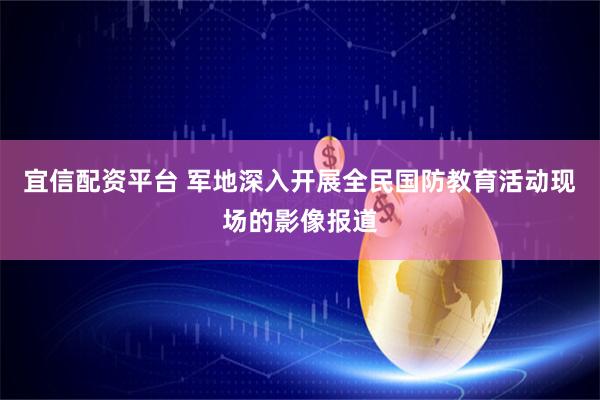 宜信配资平台 军地深入开展全民国防教育活动现场的影像报道