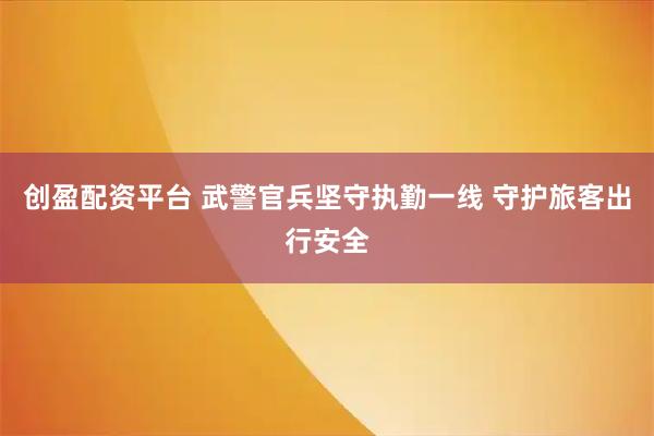 创盈配资平台 武警官兵坚守执勤一线 守护旅客出行安全