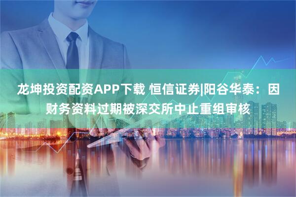 龙坤投资配资APP下载 恒信证券|阳谷华泰：因财务资料过期被深交所中止重组审核
