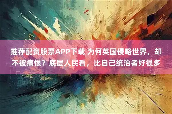 推荐配资股票APP下载 为何英国侵略世界，却不被痛恨？底层人民看，比自己统治者好很多