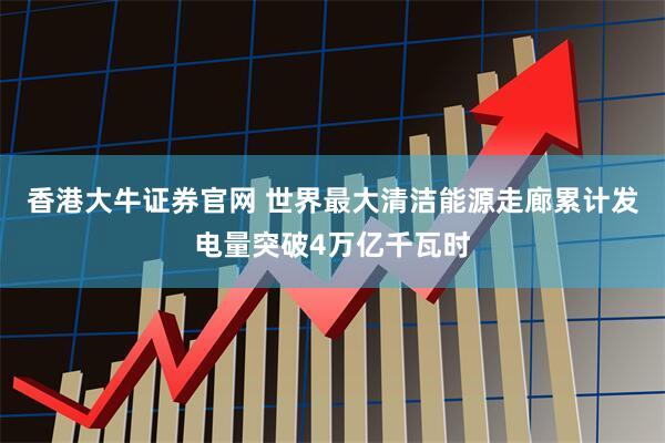 香港大牛证券官网 世界最大清洁能源走廊累计发电量突破4万亿千瓦时