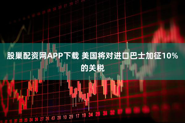 股巢配资网APP下载 美国将对进口巴士加征10%的关税