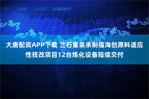 大唐配资APP下载 兰石重装承制福海创原料适应性技改项目12台炼化设备陆续交付