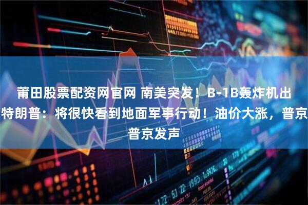 莆田股票配资网官网 南美突发！B-1B轰炸机出动，特朗普：将很快看到地面军事行动！油价大涨，普京发声