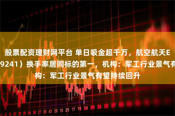 股票配资理财网平台 单日吸金超千万，航空航天ETF天弘（159241）换手率居同标的第一，机构：军工行业景气有望持续回升