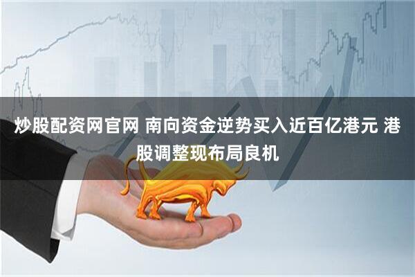 炒股配资网官网 南向资金逆势买入近百亿港元 港股调整现布局良机