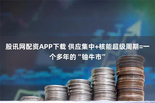 股讯网配资APP下载 供应集中+核能超级周期=一个多年的“铀牛市”
