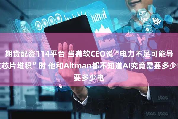 期货配资114平台 当微软CEO说“电力不足可能导致芯片堆积”时 他和Altman都不知道AI究竟需要多少电
