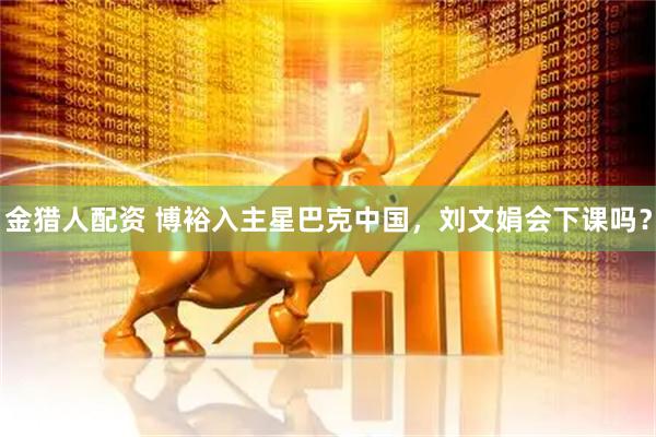 金猎人配资 博裕入主星巴克中国，刘文娟会下课吗？
