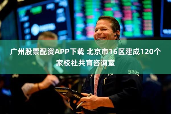 广州股票配资APP下载 北京市16区建成120个家校社共育咨询室