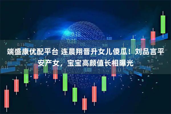 端盛康优配平台 连晨翔晋升女儿傻瓜！刘品言平安产女，宝宝高颜值长相曝光