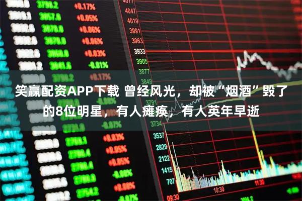 笑赢配资APP下载 曾经风光，却被“烟酒”毁了的8位明星，有人瘫痪，有人英年早逝