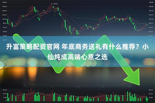 升富策略配资官网 年底商务送礼有什么推荐？小仙炖成高端心意之选