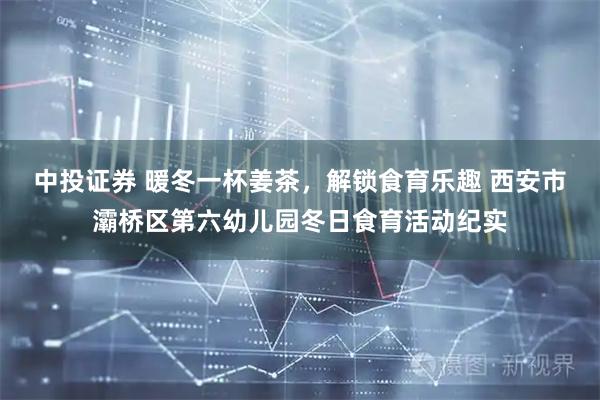 中投证券 暖冬一杯姜茶，解锁食育乐趣 西安市灞桥区第六幼儿园冬日食育活动纪实