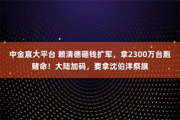 中金宸大平台 赖清德砸钱扩军，拿2300万台胞赌命！大陆加码，要拿沈伯洋祭旗