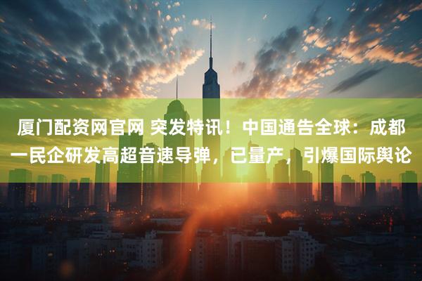 厦门配资网官网 突发特讯！中国通告全球：成都一民企研发高超音速导弹，已量产，引爆国际舆论