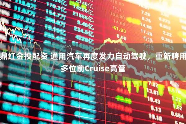 鼎红金投配资 通用汽车再度发力自动驾驶，重新聘用多位前Cruise高管