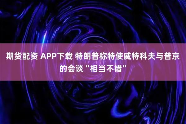 期货配资 APP下载 特朗普称特使威特科夫与普京的会谈“相当不错”