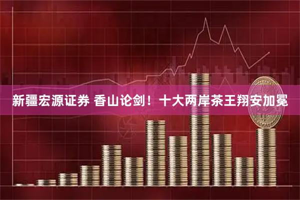 新疆宏源证券 香山论剑！十大两岸茶王翔安加冕