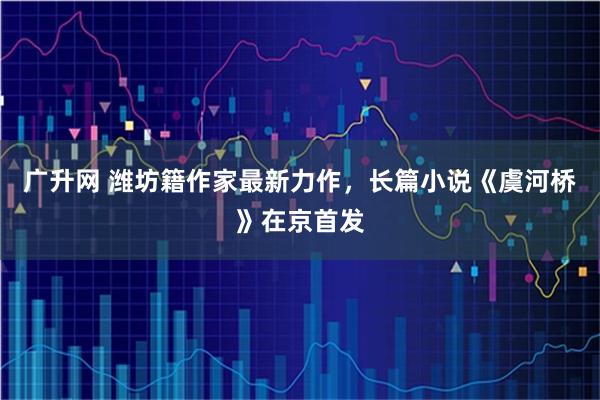 广升网 潍坊籍作家最新力作，长篇小说《虞河桥》在京首发
