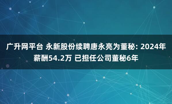 广升网平台 永新股份续聘唐永亮为董秘: 2024年薪酬54.2万 已担任公司董秘6年