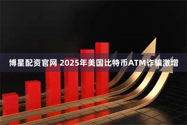 博星配资官网 2025年美国比特币ATM诈骗激增