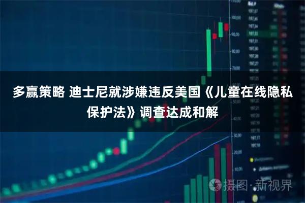 多赢策略 迪士尼就涉嫌违反美国《儿童在线隐私保护法》调查达成和解