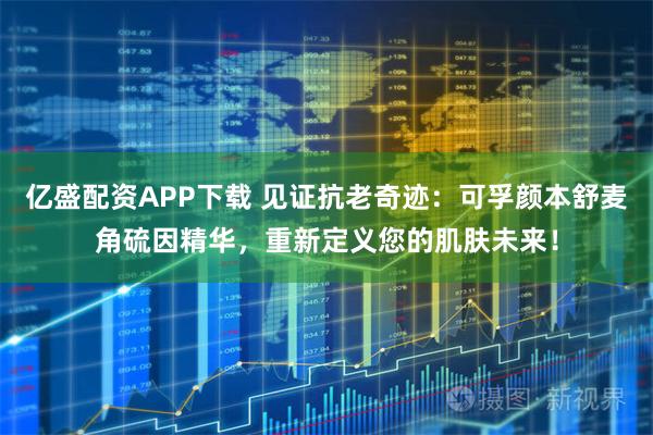 亿盛配资APP下载 见证抗老奇迹：可孚颜本舒麦角硫因精华，重新定义您的肌肤未来！