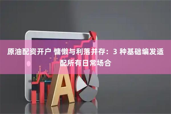 原油配资开户 慵懒与利落并存：3 种基础编发适配所有日常场合