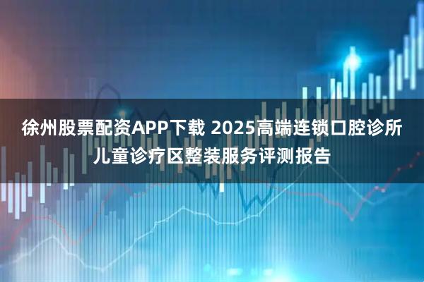 徐州股票配资APP下载 2025高端连锁口腔诊所儿童诊疗区整装服务评测报告