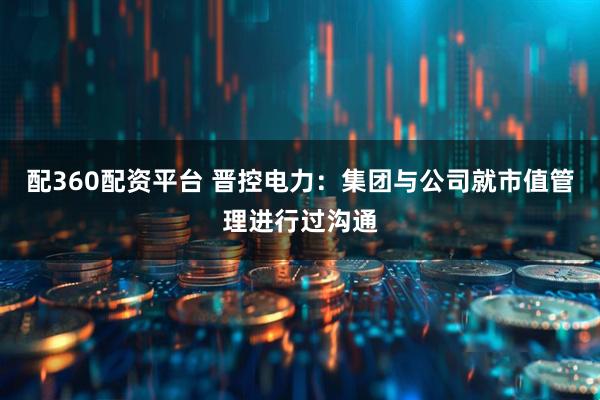 配360配资平台 晋控电力：集团与公司就市值管理进行过沟通