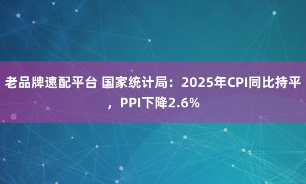 老品牌速配平台 国家统计局：2025年CPI同比持平，PPI下降2.6%