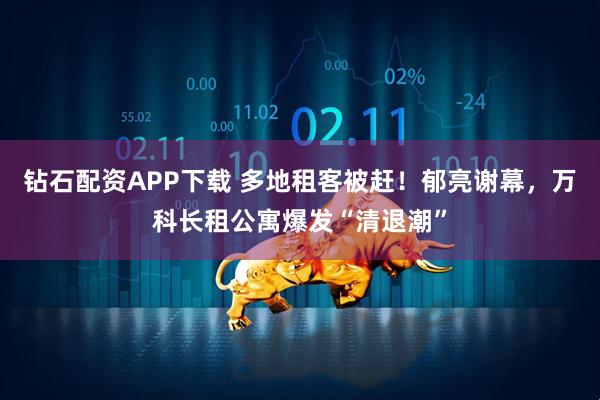 钻石配资APP下载 多地租客被赶！郁亮谢幕，万科长租公寓爆发“清退潮”